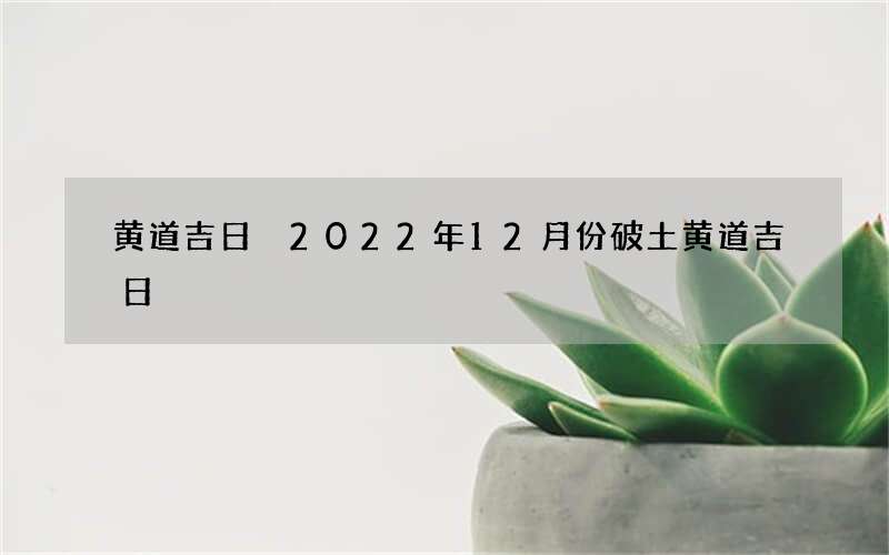 黄道吉日 2022年12月份破土黄道吉日
